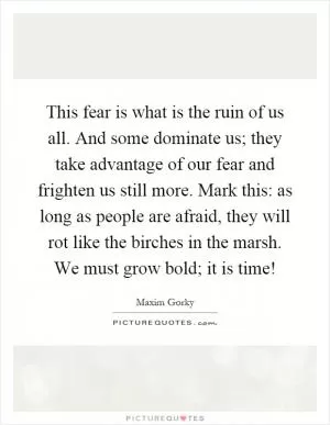 This fear is what is the ruin of us all. And some dominate us; they take advantage of our fear and frighten us still more. Mark this: as long as people are afraid, they will rot like the birches in the marsh. We must grow bold; it is time! Picture Quote #1