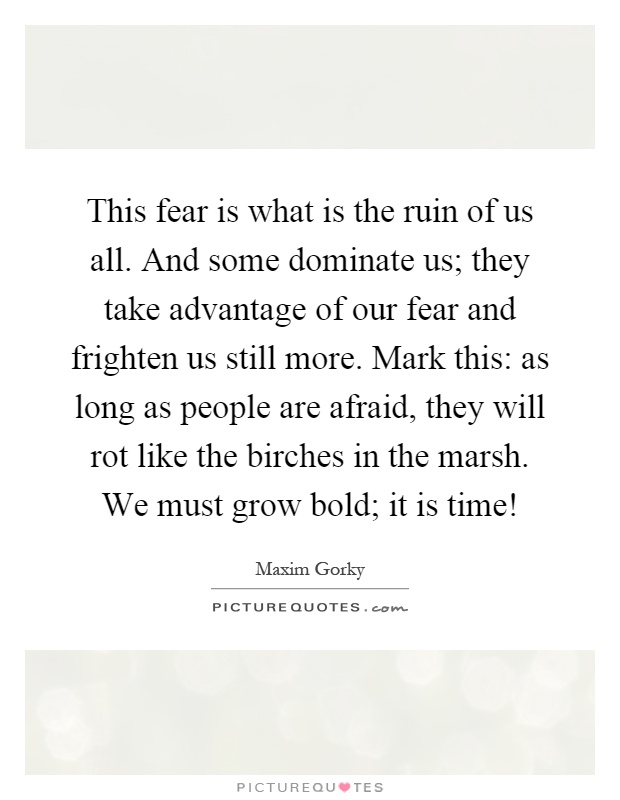 This fear is what is the ruin of us all. And some dominate us; they take advantage of our fear and frighten us still more. Mark this: as long as people are afraid, they will rot like the birches in the marsh. We must grow bold; it is time! Picture Quote #1