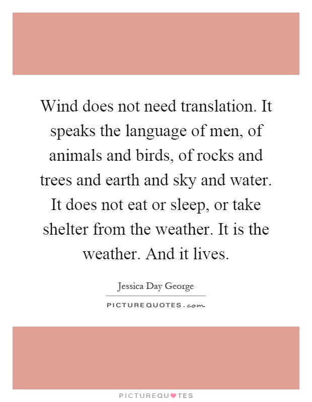 Wind does not need translation. It speaks the language of men, of animals and birds, of rocks and trees and earth and sky and water. It does not eat or sleep, or take shelter from the weather. It is the weather. And it lives Picture Quote #1