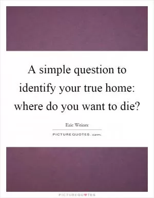 A simple question to identify your true home: where do you want to die? Picture Quote #1