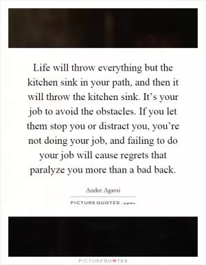 Life will throw everything but the kitchen sink in your path, and then it will throw the kitchen sink. It’s your job to avoid the obstacles. If you let them stop you or distract you, you’re not doing your job, and failing to do your job will cause regrets that paralyze you more than a bad back Picture Quote #1