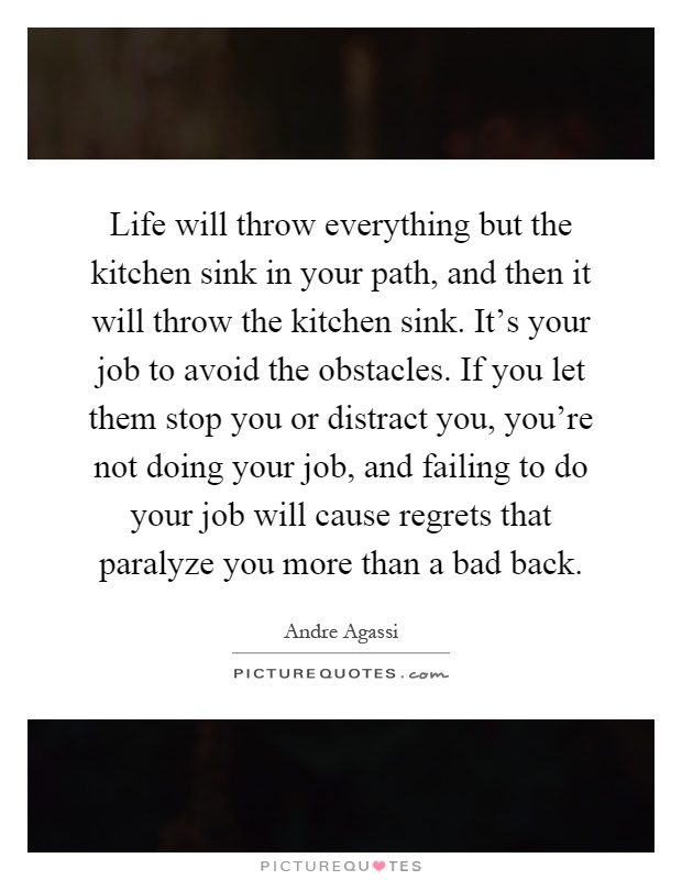 Life will throw everything but the kitchen sink in your path, and then it will throw the kitchen sink. It's your job to avoid the obstacles. If you let them stop you or distract you, you're not doing your job, and failing to do your job will cause regrets that paralyze you more than a bad back Picture Quote #1