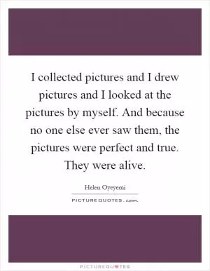 I collected pictures and I drew pictures and I looked at the pictures by myself. And because no one else ever saw them, the pictures were perfect and true. They were alive Picture Quote #1
