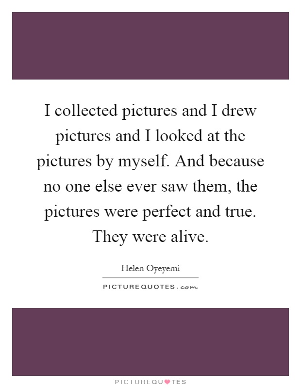 I collected pictures and I drew pictures and I looked at the pictures by myself. And because no one else ever saw them, the pictures were perfect and true. They were alive Picture Quote #1