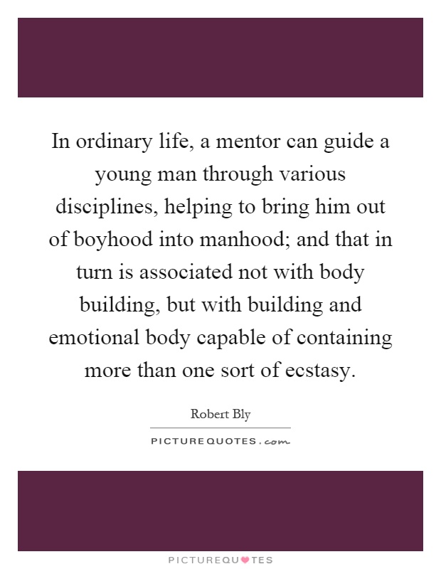 In ordinary life, a mentor can guide a young man through various disciplines, helping to bring him out of boyhood into manhood; and that in turn is associated not with body building, but with building and emotional body capable of containing more than one sort of ecstasy Picture Quote #1