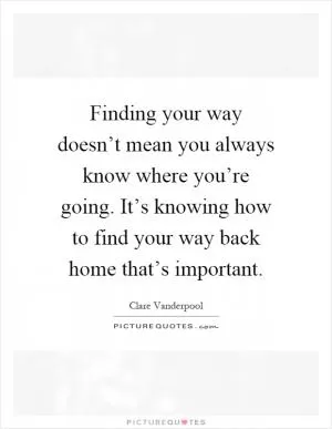 Finding your way doesn’t mean you always know where you’re going. It’s knowing how to find your way back home that’s important Picture Quote #1