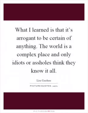 What I learned is that it’s arrogant to be certain of anything. The world is a complex place and only idiots or assholes think they know it all Picture Quote #1