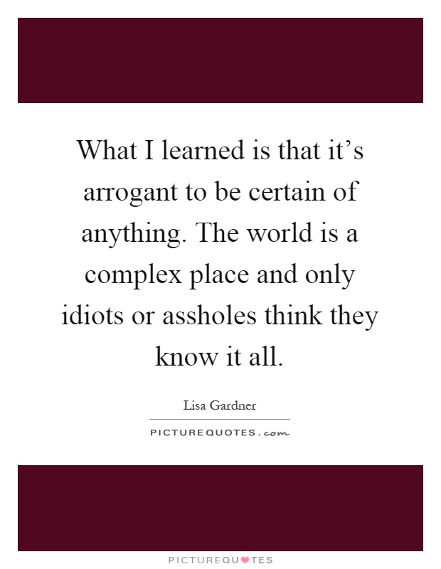 What I learned is that it's arrogant to be certain of anything. The world is a complex place and only idiots or assholes think they know it all Picture Quote #1