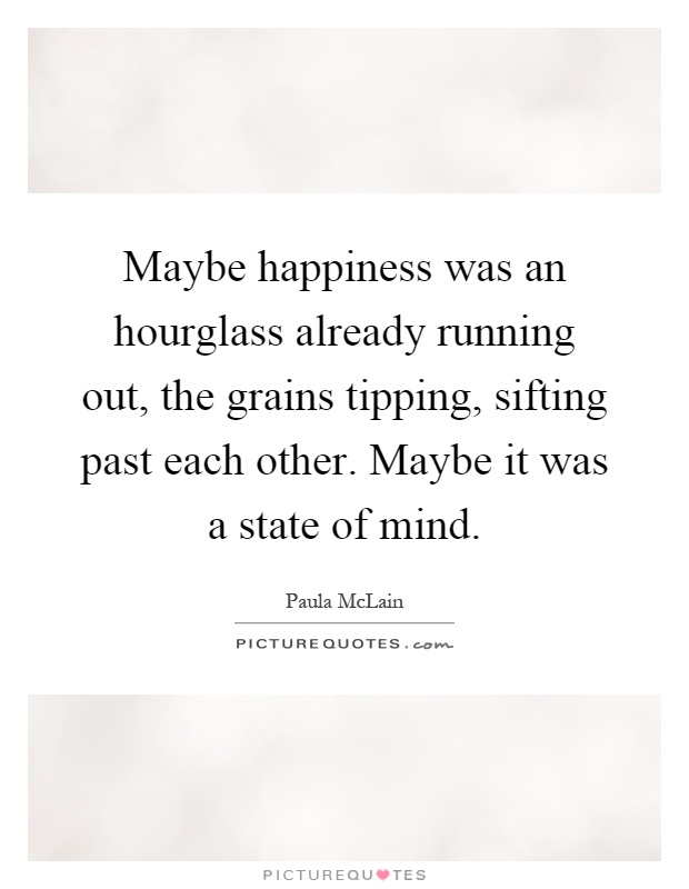 Maybe happiness was an hourglass already running out, the grains tipping, sifting past each other. Maybe it was a state of mind Picture Quote #1