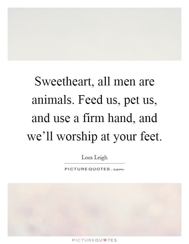 Sweetheart, all men are animals. Feed us, pet us, and use a firm hand, and we'll worship at your feet Picture Quote #1
