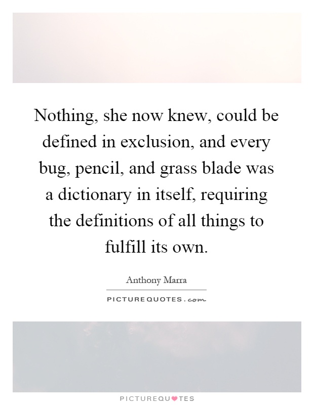 Nothing, she now knew, could be defined in exclusion, and every bug, pencil, and grass blade was a dictionary in itself, requiring the definitions of all things to fulfill its own Picture Quote #1