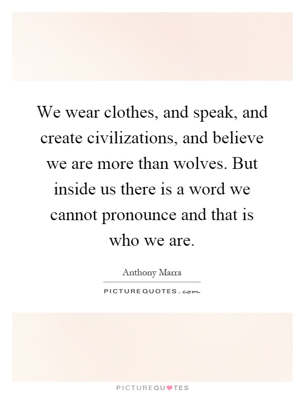 We wear clothes, and speak, and create civilizations, and believe we are more than wolves. But inside us there is a word we cannot pronounce and that is who we are Picture Quote #1