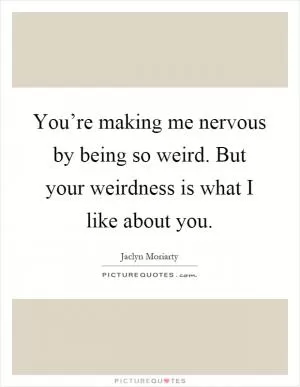 You’re making me nervous by being so weird. But your weirdness is what I like about you Picture Quote #1