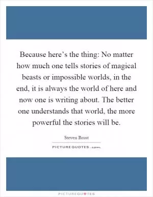 Because here’s the thing: No matter how much one tells stories of magical beasts or impossible worlds, in the end, it is always the world of here and now one is writing about. The better one understands that world, the more powerful the stories will be Picture Quote #1