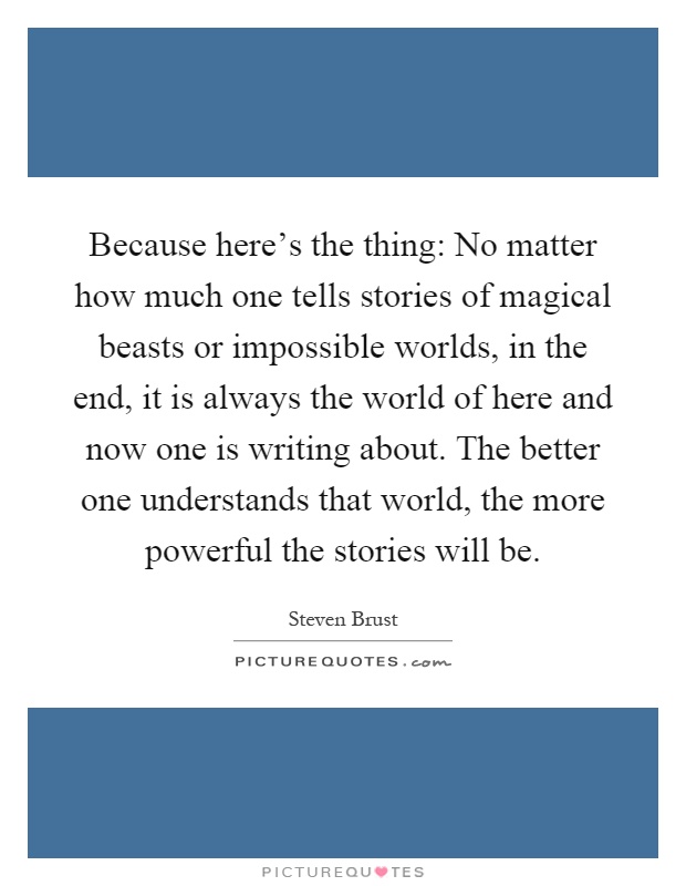 Because here's the thing: No matter how much one tells stories of magical beasts or impossible worlds, in the end, it is always the world of here and now one is writing about. The better one understands that world, the more powerful the stories will be Picture Quote #1