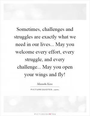Sometimes, challenges and struggles are exactly what we need in our lives... May you welcome every effort, every struggle, and every challenge... May you open your wings and fly! Picture Quote #1