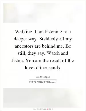 Walking. I am listening to a deeper way. Suddenly all my ancestors are behind me. Be still, they say. Watch and listen. You are the result of the love of thousands Picture Quote #1