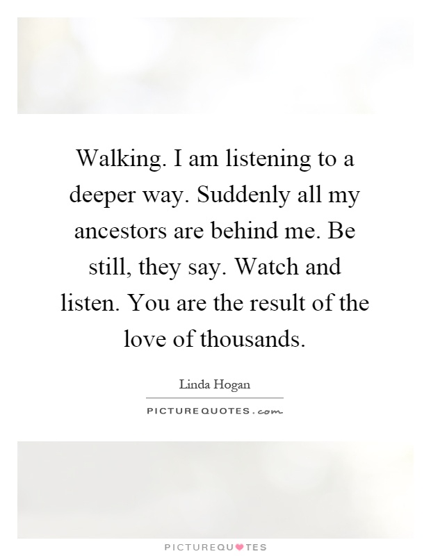 Walking. I am listening to a deeper way. Suddenly all my ancestors are behind me. Be still, they say. Watch and listen. You are the result of the love of thousands Picture Quote #1