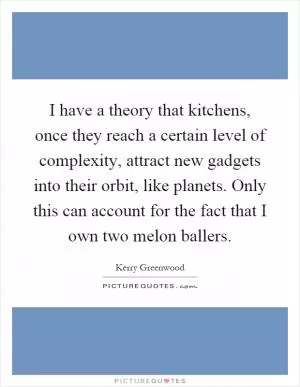 I have a theory that kitchens, once they reach a certain level of complexity, attract new gadgets into their orbit, like planets. Only this can account for the fact that I own two melon ballers Picture Quote #1