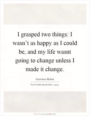 I grasped two things: I wasn’t as happy as I could be, and my life wasnt going to change unless I made it change Picture Quote #1