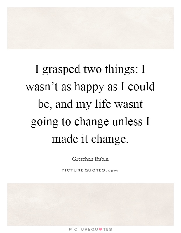 I grasped two things: I wasn't as happy as I could be, and my life wasnt going to change unless I made it change Picture Quote #1