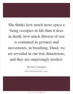 She thinks how much more space a being occupies in life than it does in death; how much illusion of size is contained in gestures and movements, in breathing. Dead, we are revealed in our true dimensions, and they are surprisingly modest Picture Quote #1