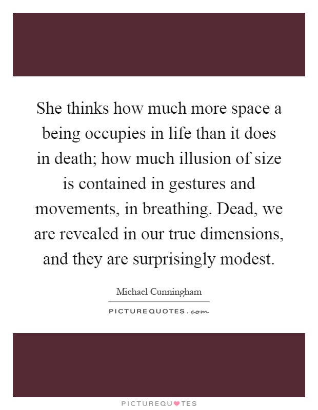 She thinks how much more space a being occupies in life than it does in death; how much illusion of size is contained in gestures and movements, in breathing. Dead, we are revealed in our true dimensions, and they are surprisingly modest Picture Quote #1