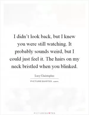 I didn’t look back, but I knew you were still watching. It probably sounds weird, but I could just feel it. The hairs on my neck bristled when you blinked Picture Quote #1