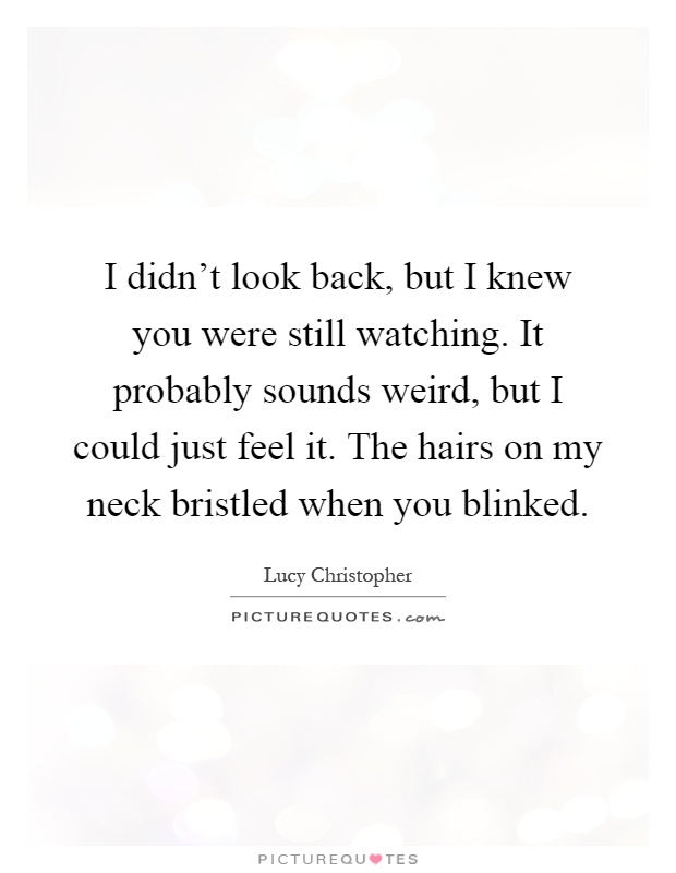 I didn't look back, but I knew you were still watching. It probably sounds weird, but I could just feel it. The hairs on my neck bristled when you blinked Picture Quote #1