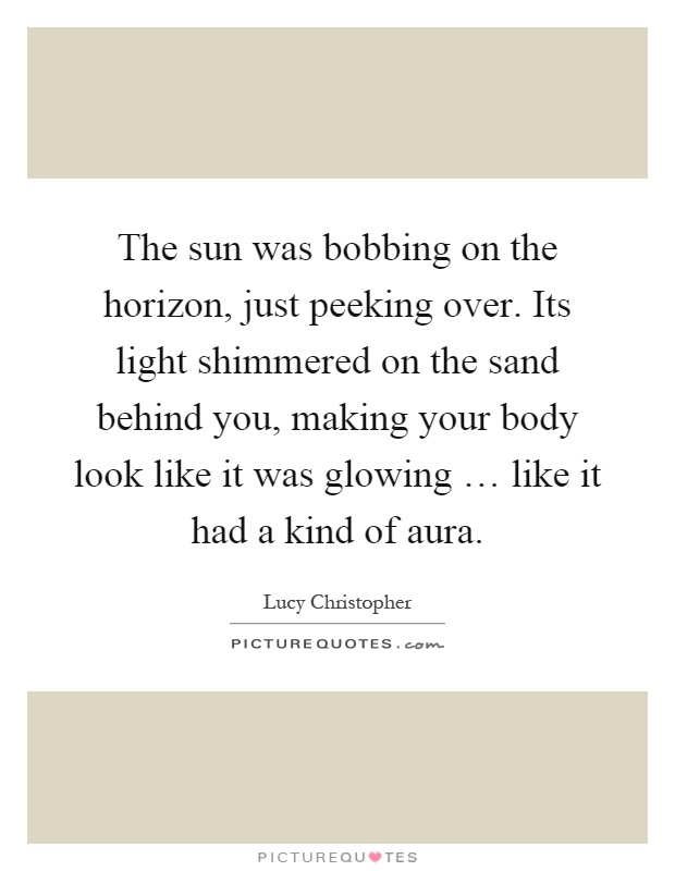 The sun was bobbing on the horizon, just peeking over. Its light shimmered on the sand behind you, making your body look like it was glowing … like it had a kind of aura Picture Quote #1