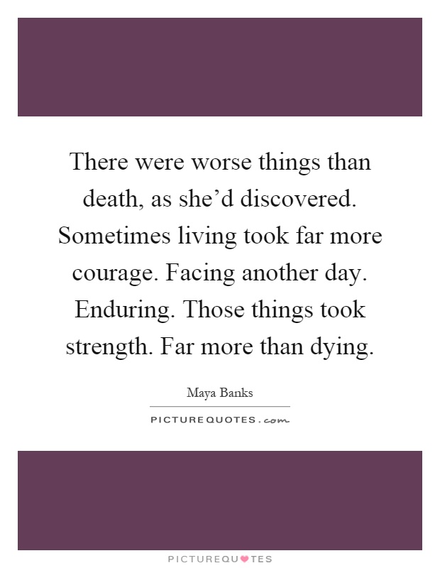 There were worse things than death, as she'd discovered. Sometimes living took far more courage. Facing another day. Enduring. Those things took strength. Far more than dying Picture Quote #1
