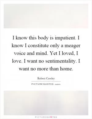 I know this body is impatient. I know I constitute only a meager voice and mind. Yet I loved, I love. I want no sentimentality. I want no more than home Picture Quote #1