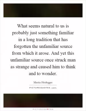 What seems natural to us is probably just something familiar in a long tradition that has forgotten the unfamiliar source from which it arose. And yet this unfamiliar source once struck man as strange and caused him to think and to wonder Picture Quote #1