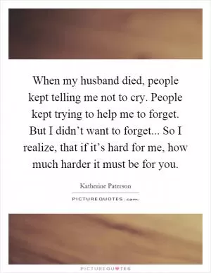 When my husband died, people kept telling me not to cry. People kept trying to help me to forget. But I didn’t want to forget... So I realize, that if it’s hard for me, how much harder it must be for you Picture Quote #1