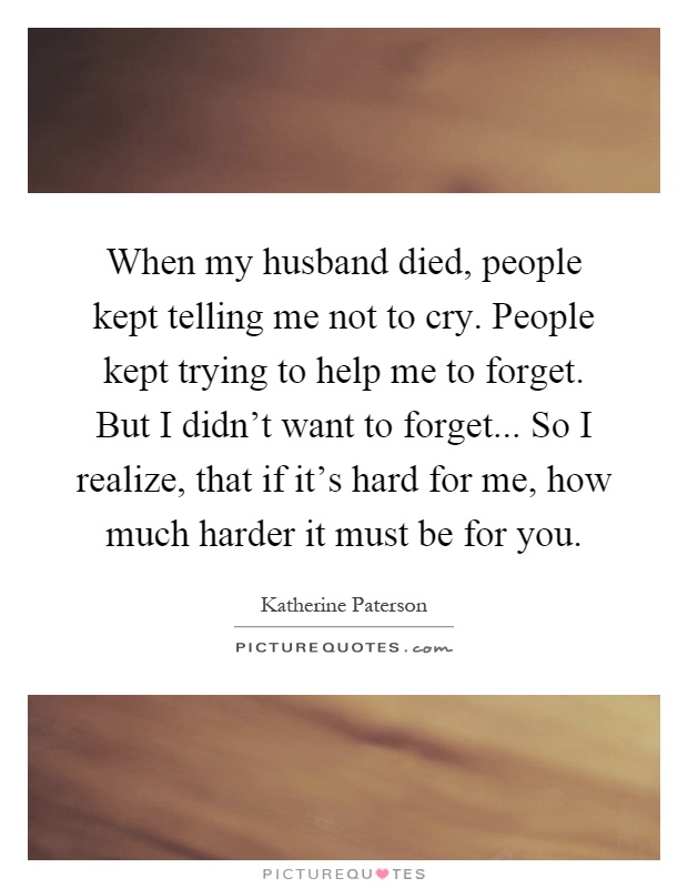 When my husband died, people kept telling me not to cry. People kept trying to help me to forget. But I didn't want to forget... So I realize, that if it's hard for me, how much harder it must be for you Picture Quote #1
