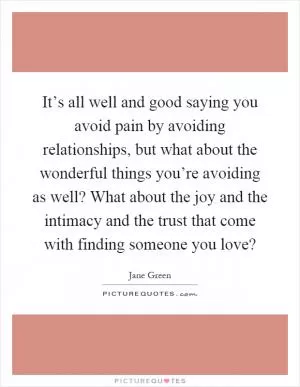 It’s all well and good saying you avoid pain by avoiding relationships, but what about the wonderful things you’re avoiding as well? What about the joy and the intimacy and the trust that come with finding someone you love? Picture Quote #1
