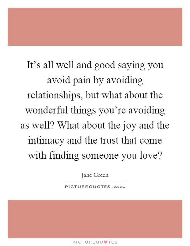 It's all well and good saying you avoid pain by avoiding relationships, but what about the wonderful things you're avoiding as well? What about the joy and the intimacy and the trust that come with finding someone you love? Picture Quote #1