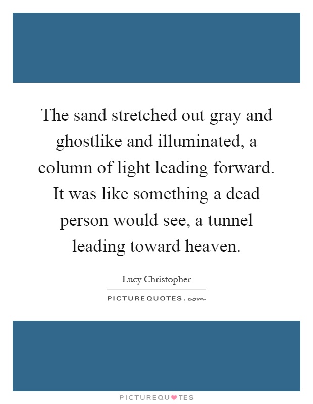 The sand stretched out gray and ghostlike and illuminated, a column of light leading forward. It was like something a dead person would see, a tunnel leading toward heaven Picture Quote #1