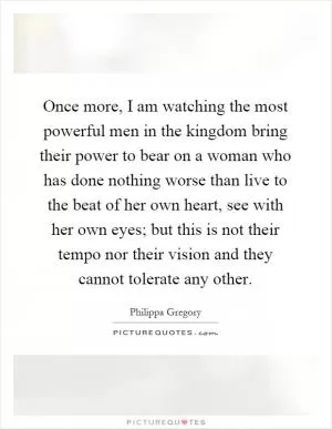 Once more, I am watching the most powerful men in the kingdom bring their power to bear on a woman who has done nothing worse than live to the beat of her own heart, see with her own eyes; but this is not their tempo nor their vision and they cannot tolerate any other Picture Quote #1