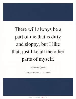 There will always be a part of me that is dirty and sloppy, but I like that, just like all the other parts of myself Picture Quote #1
