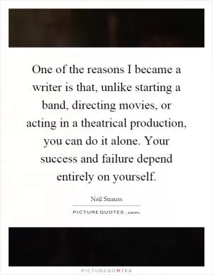 One of the reasons I became a writer is that, unlike starting a band, directing movies, or acting in a theatrical production, you can do it alone. Your success and failure depend entirely on yourself Picture Quote #1