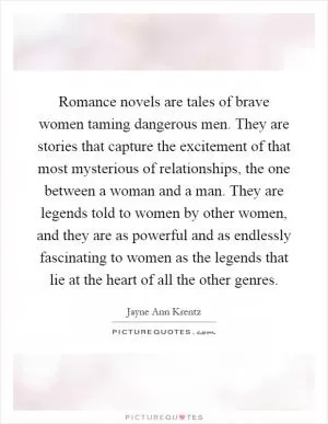 Romance novels are tales of brave women taming dangerous men. They are stories that capture the excitement of that most mysterious of relationships, the one between a woman and a man. They are legends told to women by other women, and they are as powerful and as endlessly fascinating to women as the legends that lie at the heart of all the other genres Picture Quote #1