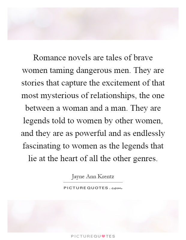 Romance novels are tales of brave women taming dangerous men. They are stories that capture the excitement of that most mysterious of relationships, the one between a woman and a man. They are legends told to women by other women, and they are as powerful and as endlessly fascinating to women as the legends that lie at the heart of all the other genres Picture Quote #1