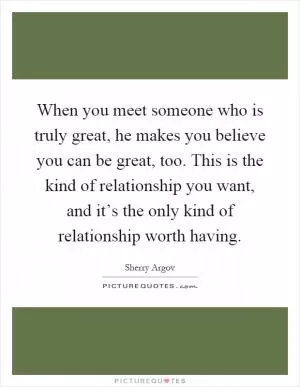When you meet someone who is truly great, he makes you believe you can be great, too. This is the kind of relationship you want, and it’s the only kind of relationship worth having Picture Quote #1