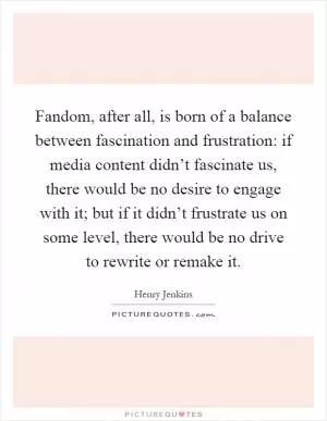 Fandom, after all, is born of a balance between fascination and frustration: if media content didn’t fascinate us, there would be no desire to engage with it; but if it didn’t frustrate us on some level, there would be no drive to rewrite or remake it Picture Quote #1