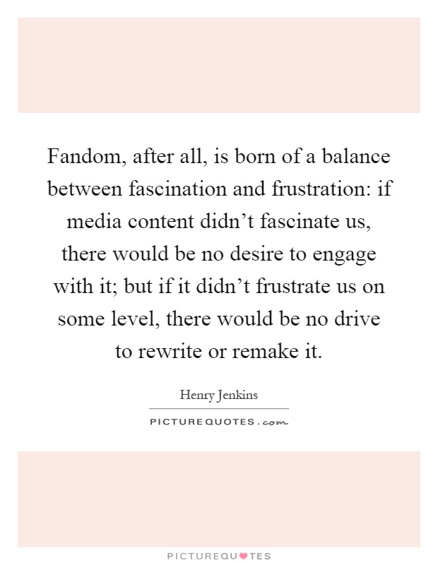 Fandom, after all, is born of a balance between fascination and frustration: if media content didn't fascinate us, there would be no desire to engage with it; but if it didn't frustrate us on some level, there would be no drive to rewrite or remake it Picture Quote #1