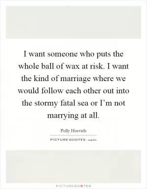 I want someone who puts the whole ball of wax at risk. I want the kind of marriage where we would follow each other out into the stormy fatal sea or I’m not marrying at all Picture Quote #1