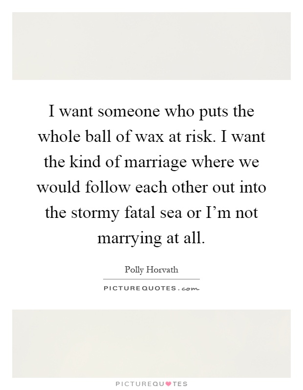 I want someone who puts the whole ball of wax at risk. I want the kind of marriage where we would follow each other out into the stormy fatal sea or I'm not marrying at all Picture Quote #1