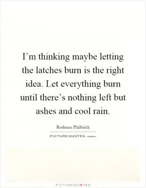 I’m thinking maybe letting the latches burn is the right idea. Let everything burn until there’s nothing left but ashes and cool rain Picture Quote #1