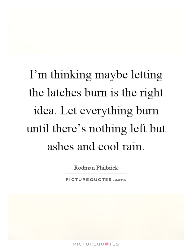 I'm thinking maybe letting the latches burn is the right idea. Let everything burn until there's nothing left but ashes and cool rain Picture Quote #1